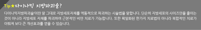 Tip! 다이나믹 지방파괴술?  ‘다이나믹지방파괴술’이란 말 그대로 지방세포자체를 역동적으로 파괴하는 시술법을 말합니다. 단순히 지방세포의 사이즈만을 줄이는 것이 아니라 지방세포 자체를 파괴하여 근본적인 비만 치료가 가능합니다. 또한 획일화된 한가지 치료법이 아니라 복합적인 치료가 이뤄져 보다 큰 개선효과를 얻을 수 있습니다.